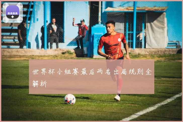 世界杯小组赛最后两名出局规则全解析
